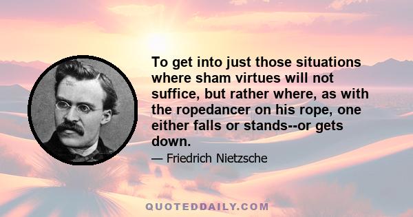 To get into just those situations where sham virtues will not suffice, but rather where, as with the ropedancer on his rope, one either falls or stands--or gets down.