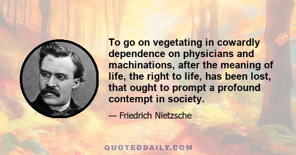 To go on vegetating in cowardly dependence on physicians and machinations, after the meaning of life, the right to life, has been lost, that ought to prompt a profound contempt in society.