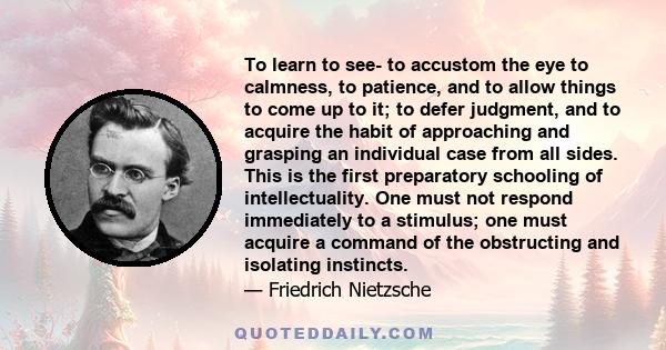 To learn to see- to accustom the eye to calmness, to patience, and to allow things to come up to it; to defer judgment, and to acquire the habit of approaching and grasping an individual case from all sides. This is the 