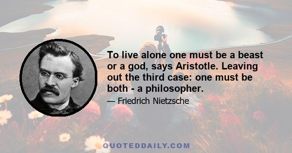 To live alone one must be a beast or a god, says Aristotle. Leaving out the third case: one must be both - a philosopher.