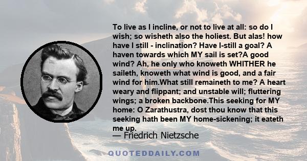 To live as I incline, or not to live at all: so do I wish; so wisheth also the holiest. But alas! how have I still - inclination? Have I-still a goal? A haven towards which MY sail is set?A good wind? Ah, he only who