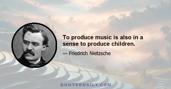 To produce music is also in a sense to produce children.