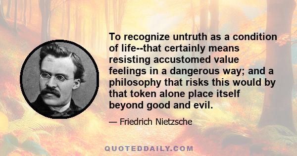 To recognize untruth as a condition of life--that certainly means resisting accustomed value feelings in a dangerous way; and a philosophy that risks this would by that token alone place itself beyond good and evil.