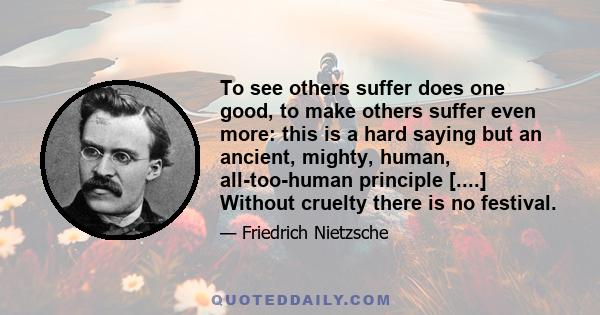 To see others suffer does one good, to make others suffer even more: this is a hard saying but an ancient, mighty, human, all-too-human principle [....] Without cruelty there is no festival.