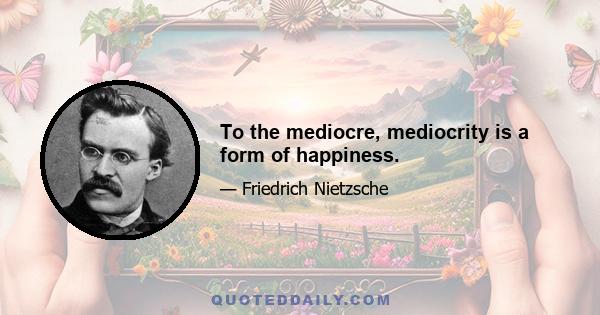 To the mediocre, mediocrity is a form of happiness.