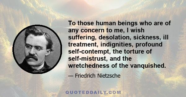 To those human beings who are of any concern to me, I wish suffering, desolation, sickness, ill treatment, indignities, profound self-contempt, the torture of self-mistrust, and the wretchedness of the vanquished.