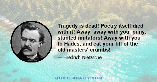 Tragedy is dead! Poetry itself died with it! Away, away with you, puny, stunted imitators! Away with you to Hades, and eat your fill of the old masters' crumbs!