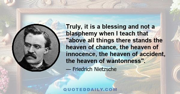 Truly, it is a blessing and not a blasphemy when I teach that above all things there stands the heaven of chance, the heaven of innocence, the heaven of accident, the heaven of wantonness.