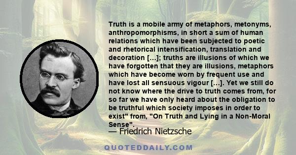 Truth is a mobile army of metaphors, metonyms, anthropomorphisms, in short a sum of human relations which have been subjected to poetic and rhetorical intensification, translation and decoration […]; truths are