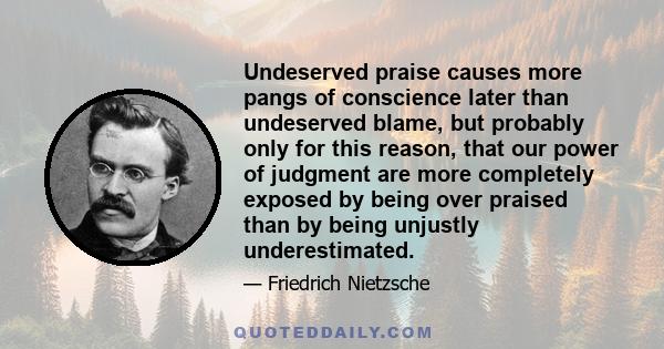 Undeserved praise causes more pangs of conscience later than undeserved blame, but probably only for this reason, that our power of judgment are more completely exposed by being over praised than by being unjustly