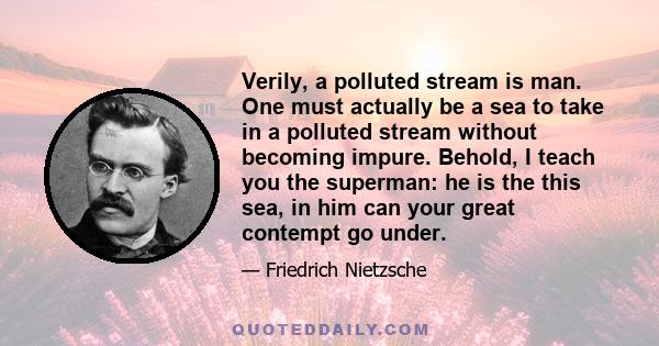 Verily, a polluted stream is man. One must actually be a sea to take in a polluted stream without becoming impure. Behold, I teach you the superman: he is the this sea, in him can your great contempt go under.