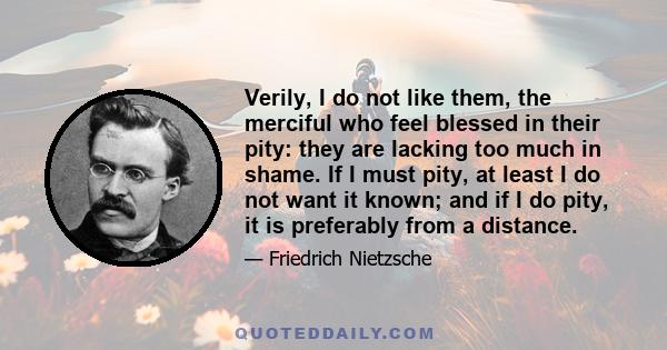 Verily, I do not like them, the merciful who feel blessed in their pity: they are lacking too much in shame. If I must pity, at least I do not want it known; and if I do pity, it is preferably from a distance.