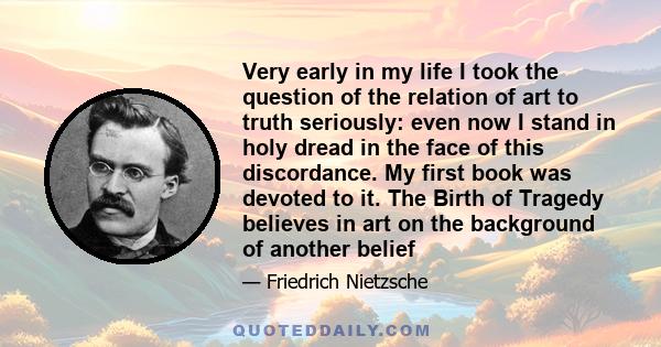 Very early in my life I took the question of the relation of art to truth seriously: even now I stand in holy dread in the face of this discordance. My first book was devoted to it. The Birth of Tragedy believes in art