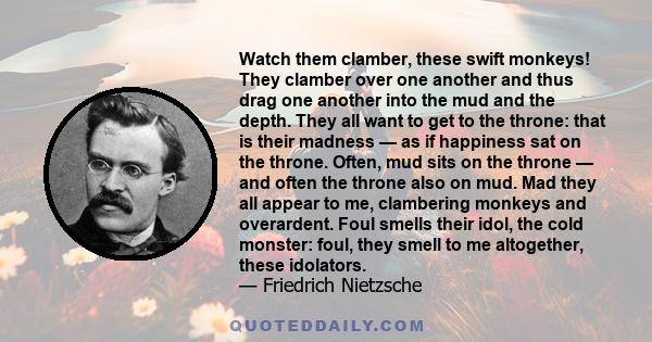 Watch them clamber, these swift monkeys! They clamber over one another and thus drag one another into the mud and the depth. They all want to get to the throne: that is their madness — as if happiness sat on the throne. 