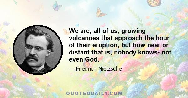 We are, all of us, growing volcanoes that approach the hour of their eruption, but how near or distant that is, nobody knows- not even God.