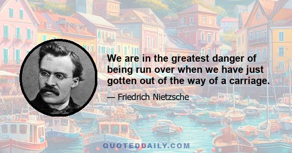 We are in the greatest danger of being run over when we have just gotten out of the way of a carriage.