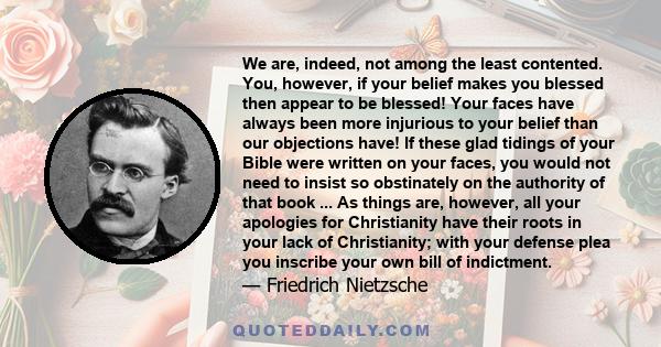 We are, indeed, not among the least contented. You, however, if your belief makes you blessed then appear to be blessed! Your faces have always been more injurious to your belief than our objections have! If these glad