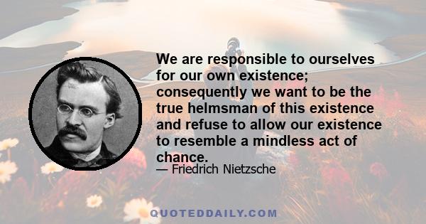 We are responsible to ourselves for our own existence; consequently we want to be the true helmsman of this existence and refuse to allow our existence to resemble a mindless act of chance.