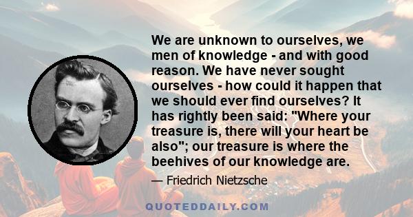 We are unknown to ourselves, we men of knowledge - and with good reason. We have never sought ourselves - how could it happen that we should ever find ourselves? It has rightly been said: Where your treasure is, there