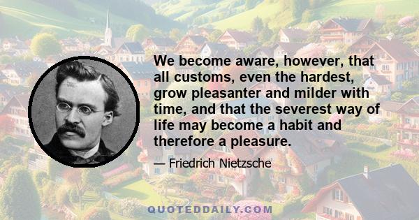 We become aware, however, that all customs, even the hardest, grow pleasanter and milder with time, and that the severest way of life may become a habit and therefore a pleasure.