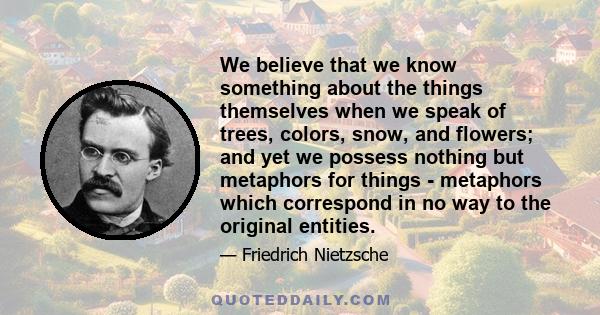 We believe that we know something about the things themselves when we speak of trees, colors, snow, and flowers; and yet we possess nothing but metaphors for things - metaphors which correspond in no way to the original 