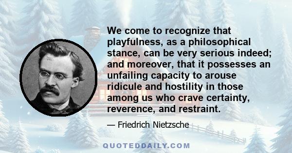 We come to recognize that playfulness, as a philosophical stance, can be very serious indeed; and moreover, that it possesses an unfailing capacity to arouse ridicule and hostility in those among us who crave certainty, 