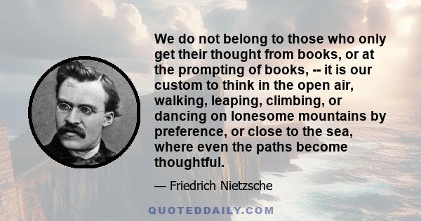 We do not belong to those who only get their thought from books, or at the prompting of books, -- it is our custom to think in the open air, walking, leaping, climbing, or dancing on lonesome mountains by preference, or 