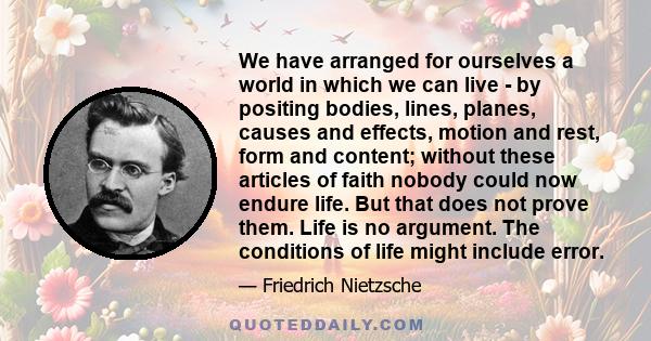 We have arranged for ourselves a world in which we can live - by positing bodies, lines, planes, causes and effects, motion and rest, form and content; without these articles of faith nobody could now endure life. But