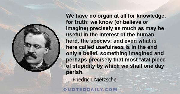 We have no organ at all for knowledge, for truth: we know (or believe or imagine) precisely as much as may be useful in the interest of the human herd, the species: and even what is here called usefulness is in the end