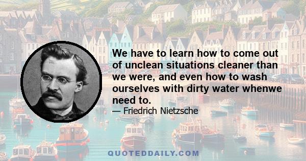 We have to learn how to come out of unclean situations cleaner than we were, and even how to wash ourselves with dirty water whenwe need to.