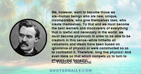 We, however, want to become those we are--human beings who are new, unique, incomparable, who give themselves laws, who create themselves. To that end we must become the best learners and discoverers of everything that