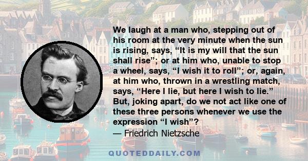 We laugh at a man who, stepping out of his room at the very minute when the sun is rising, says, “It is my will that the sun shall rise”; or at him who, unable to stop a wheel, says, “I wish it to roll”; or, again, at