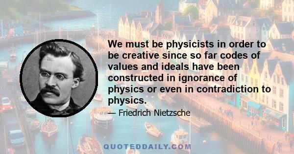 We must be physicists in order to be creative since so far codes of values and ideals have been constructed in ignorance of physics or even in contradiction to physics.