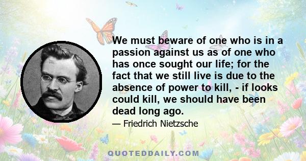 We must beware of one who is in a passion against us as of one who has once sought our life; for the fact that we still live is due to the absence of power to kill, - if looks could kill, we should have been dead long