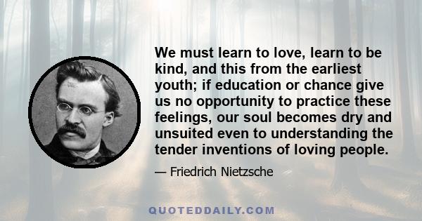 We must learn to love, learn to be kind, and this from the earliest youth; if education or chance give us no opportunity to practice these feelings, our soul becomes dry and unsuited even to understanding the tender