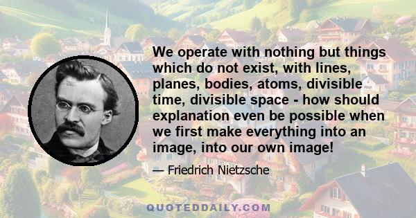 We operate with nothing but things which do not exist, with lines, planes, bodies, atoms, divisible time, divisible space - how should explanation even be possible when we first make everything into an image, into our