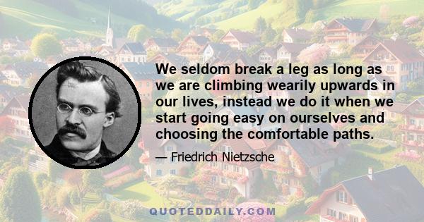 We seldom break a leg as long as we are climbing wearily upwards in our lives, instead we do it when we start going easy on ourselves and choosing the comfortable paths.