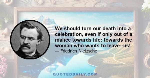 We should turn our death into a celebration, even if only out of a malice towards life: towards the woman who wants to leave--us!