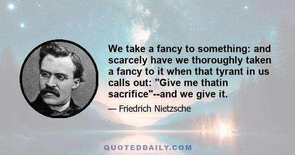 We take a fancy to something: and scarcely have we thoroughly taken a fancy to it when that tyrant in us calls out: Give me thatin sacrifice--and we give it.