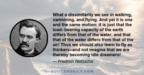 What a dissimilarity we see in walking, swimming, and flying. And yet it is one and the same motion: it is just that the load- bearing capacity of the earth differs from that of the water, and that that of the water