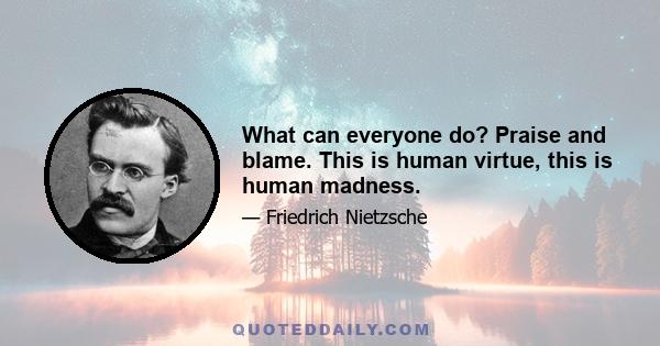 What can everyone do? Praise and blame. This is human virtue, this is human madness.