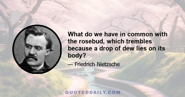 What do we have in common with the rosebud, which trembles because a drop of dew lies on its body?