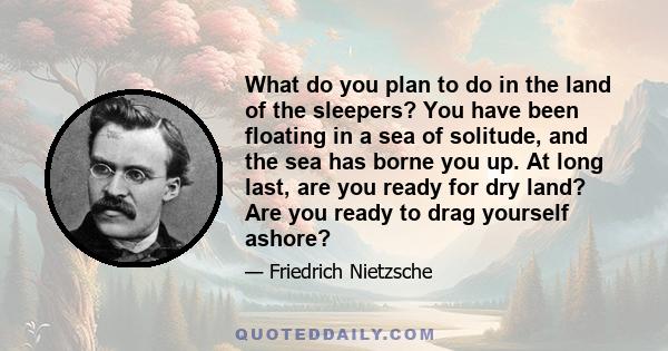 What do you plan to do in the land of the sleepers? You have been floating in a sea of solitude, and the sea has borne you up. At long last, are you ready for dry land? Are you ready to drag yourself ashore?