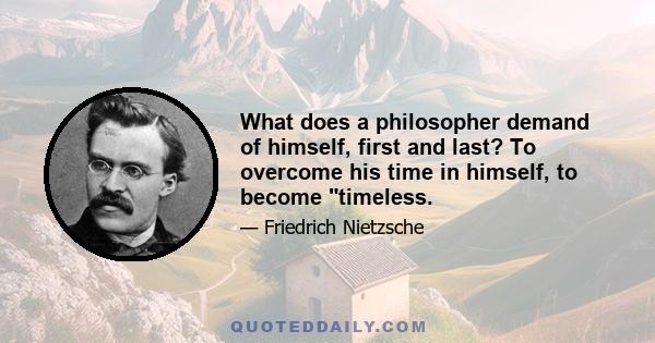 What does a philosopher demand of himself, first and last? To overcome his time in himself, to become timeless.