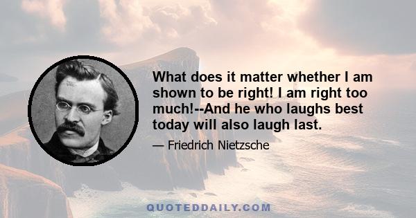 What does it matter whether I am shown to be right! I am right too much!--And he who laughs best today will also laugh last.