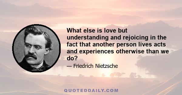 What else is love but understanding and rejoicing in the fact that another person lives acts and experiences otherwise than we do?