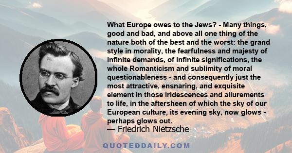 What Europe owes to the Jews? - Many things, good and bad, and above all one thing of the nature both of the best and the worst: the grand style in morality, the fearfulness and majesty of infinite demands, of infinite