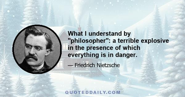 What I understand by philosopher: a terrible explosive in the presence of which everything is in danger.