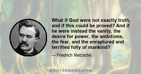 What if God were not exactly truth, and if this could be proved? And if he were instead the vanity, the desire for power, the ambitions, the fear, and the enraptured and terrified folly of mankind?