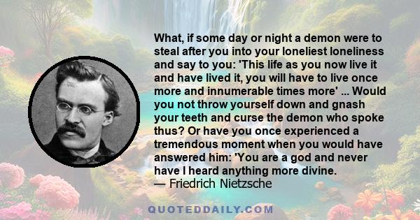 What, if some day or night a demon were to steal after you into your loneliest loneliness and say to you: 'This life as you now live it and have lived it, you will have to live once more and innumerable times more' ...